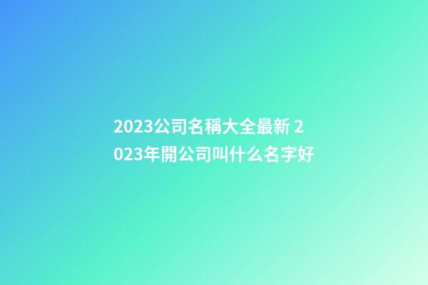 2023公司名稱大全最新 2023年開公司叫什么名字好-第1張-公司起名-玄機(jī)派